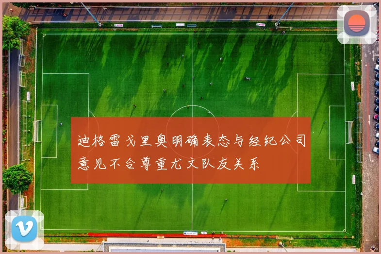 迪格雷戈里奥明确表态与经纪公司意见不合尊重尤文队友关系