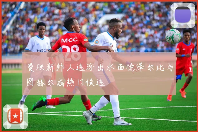 曼联新帅人选浮出水面德泽尔比与图赫尔成热门候选