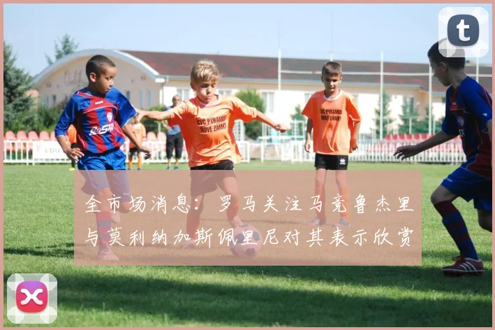 全市场消息：罗马关注马竞鲁杰里与莫利纳加斯佩里尼对其表示欣赏