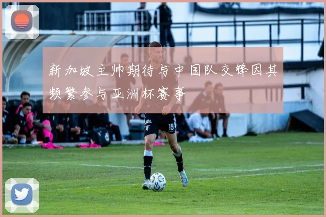 新加坡主帅期待与中国队交锋因其频繁参与亚洲杯赛事