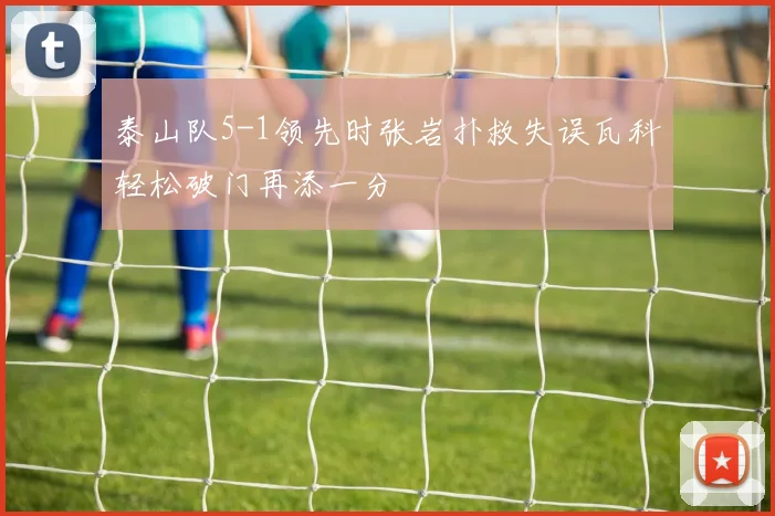 泰山队5-1领先时张岩扑救失误瓦科轻松破门再添一分