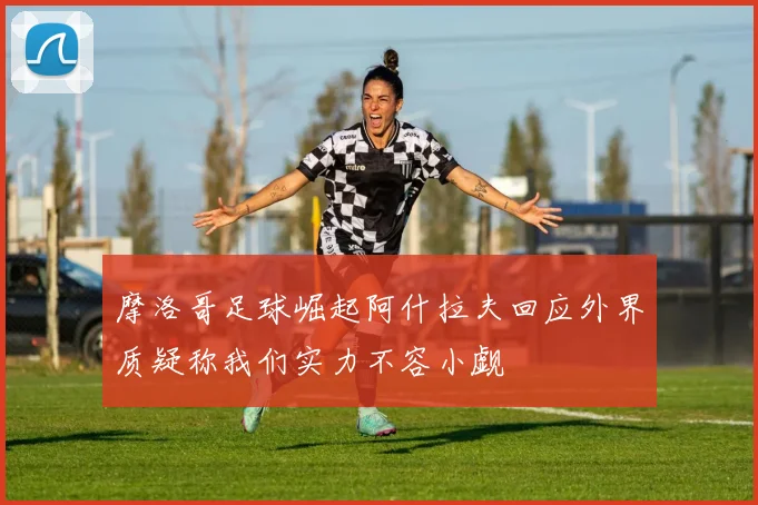 摩洛哥足球崛起阿什拉夫回应外界质疑称我们实力不容小觑