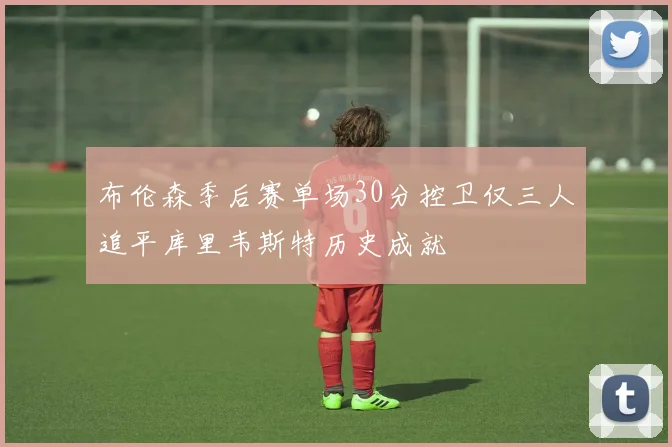 布伦森季后赛单场30分控卫仅三人追平库里韦斯特历史成就