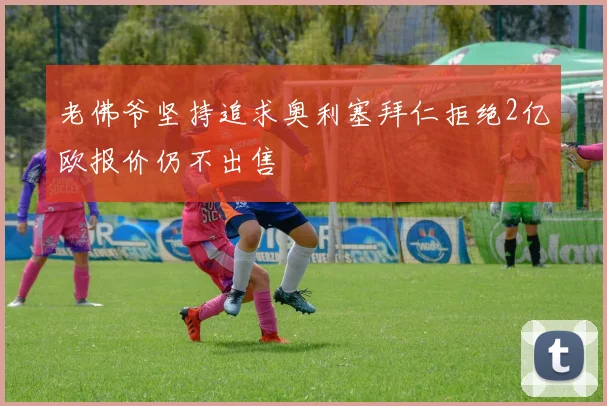老佛爷坚持追求奥利塞拜仁拒绝2亿欧报价仍不出售