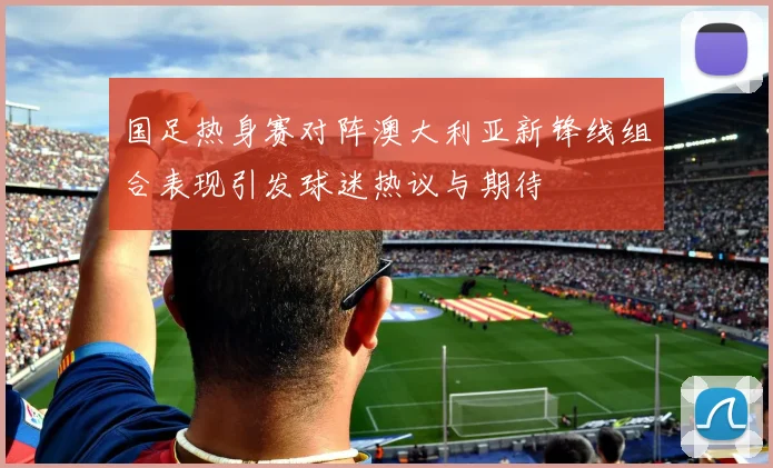 国足热身赛对阵澳大利亚新锋线组合表现引发球迷热议与期待