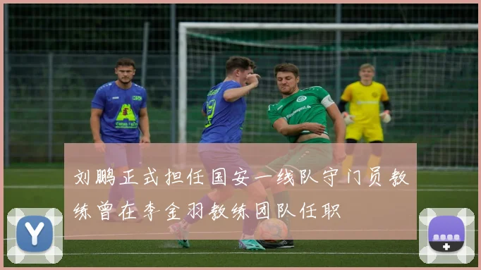 刘鹏正式担任国安一线队守门员教练曾在李金羽教练团队任职