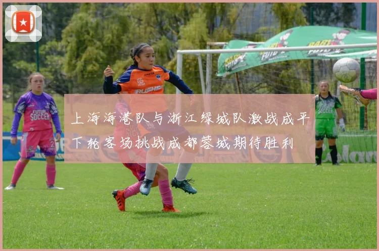 上海海港队与浙江绿城队激战成平下轮客场挑战成都蓉城期待胜利