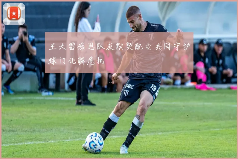 王大雷感恩队友默契配合共同守护球门化解危机
