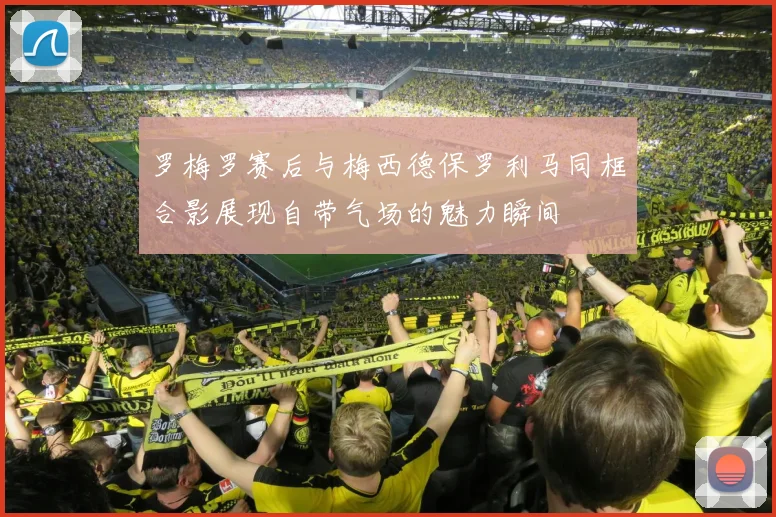 罗梅罗赛后与梅西德保罗利马同框合影展现自带气场的魅力瞬间
