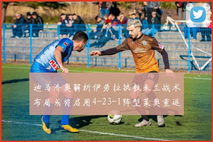 迪马济奥解析伊劳拉执教米兰战术布局或将启用4-23-1阵型莱奥重返左边锋位置