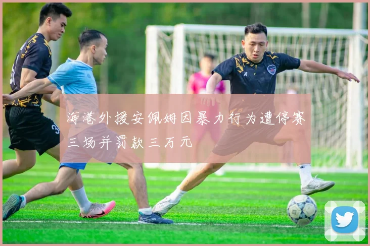 海港外援安佩姆因暴力行为遭停赛三场并罚款三万元