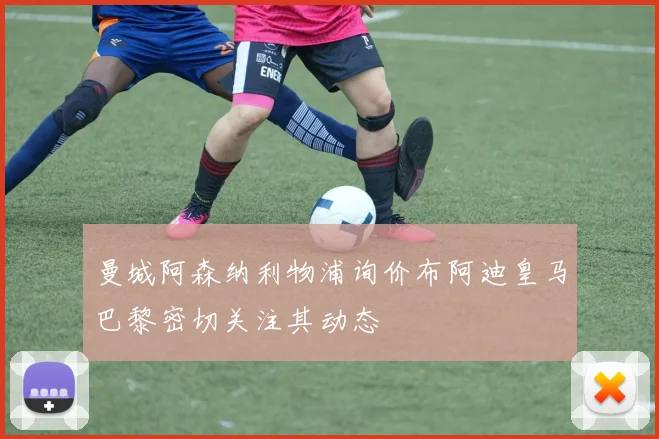 曼城阿森纳利物浦询价布阿迪皇马巴黎密切关注其动态