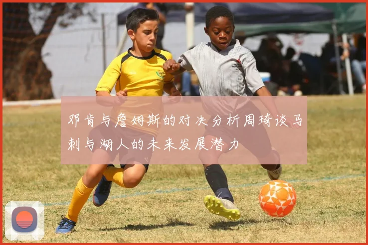 邓肯与詹姆斯的对决分析周琦谈马刺与湖人的未来发展潜力