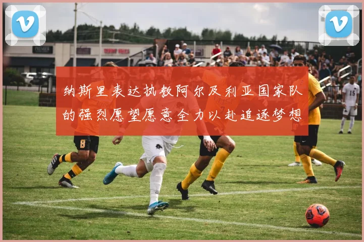 纳斯里表达执教阿尔及利亚国家队的强烈愿望愿意全力以赴追逐梦想