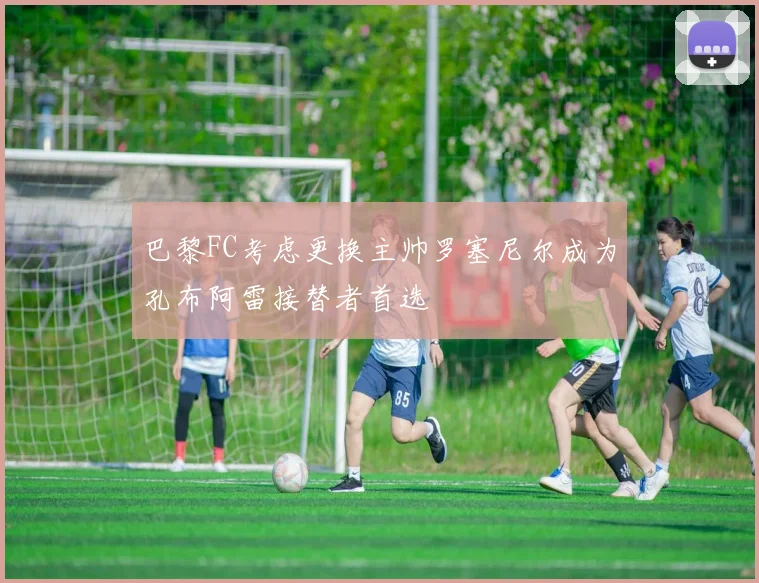 巴黎FC考虑更换主帅罗塞尼尔成为孔布阿雷接替者首选